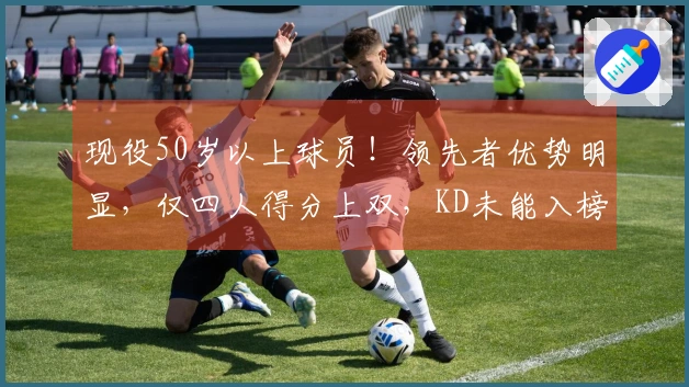 现役50岁以上球员！领先者优势明显，仅四人得分上双，KD未能入榜前列
